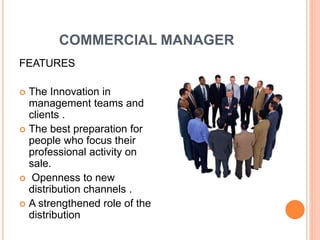 COMMERCIAL MANAGER
FEATURES
 The Innovation in
management teams and
clients .
 The best preparation for
people who focus their
professional activity on
sale.
 Openness to new
distribution channels .
 A strengthened role of the
distribution
 