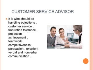 CUSTOMER SERVICE ADVISOR
 It is who should be
handling objections ,
customer service ,
frustration tolerance ,
projection
achievement ,
teamwork ,
competitiveness ,
persuasion , excellent
verbal and nonverbal
communication .
 