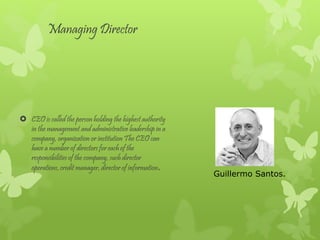 Managing Director
CEO is called the person holding the highest authority
in the management and administrative leadership in a
company, organization or institution The CEO can
have a number of directors for each of the
responsibilities of the company, such director
operations, credit manager, director of information.
Guillermo Santos.