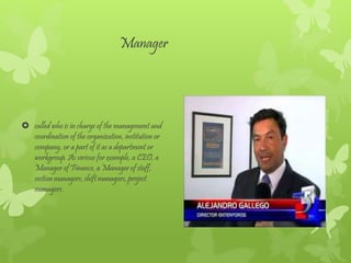 Manager
called who is in charge of the management and
coordination of the organization, institution or
company, or a part of it as a department or
workgroup. As serious for example, a CEO, a
Manager of Finance, a Manager of staff,
section managers, shift managers, project
managers.