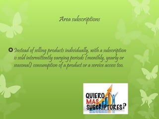 Area subscriptions
Instead of selling products individually, with a subscription
is sold intermittently varying periods (monthly, yearly or
seasonal) consumption of a product or a service access too.