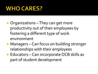 WHO CARES?Organizations – They can get more productivity out of their employees by fostering a different type of work  environmentManagers – Can focus on building stronger relationships with their employeesEducators – Can incorporate OCB skills as part of student development