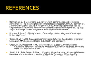 REFERENCESBorman, W. C.  & Motowidlo, S. J.  (1997). Task performance and contextual performance: The meaning for personnel selection research. In W. C. Borman & S. J. Motowidlo (Series Eds.) & J. Hogan (Vol. Ed.), Human performance: Vol. 10. Organizational citizenship behavior and contextual performance (2nd ed., pp. 99-109). Cambridge, United Kingdom: Cambridge University Press.Hodson, R. (2001).  Dignity at work. Cambridge, United Kingdom: Cambridge University Press.Organ, D. W. (1988). Organizational citizenship behavior: Good soldier syndrome. Lexington, MA: Lexington Books D. C. Heath and Company.Organ, D. W., Podsakoff, P. M., & Mackenzie, S. B. (2005). Organizational 	Citizenship Behaviors: Its Nature, Antecedents, and Consequences. Thousand 	Oaks, CA: Sage Publications.Smith, C.A., D.W. Organ, & Near, J. P. (1983). Organizational citizenship behavior: Its nature and antecedents. Journal of Applied Psychology, 68(4), 653-663.