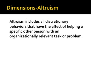  Dimensions-AltruismAltruism includes all discretionary behaviors that have the effect of helping a specific other person with an organizationally relevant task or problem.