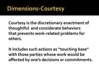  Dimensions-CourtesyCourtesy is the discretionary enactment of thoughtful  and considerate behaviors that prevents work-related problems for others.It includes such actions as “touching base” with those parties whose work would be affected by one’s decisions or commitments.