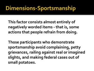 Dimensions-SportsmanshipThis factor consists almost entirely of negatively worded items - that is, some actions that people refrain from doing. Those participants who demonstrate sportsmanship avoid complaining, petty grievances, railing against real or imagined slights, and making federal cases out of small potatoes.