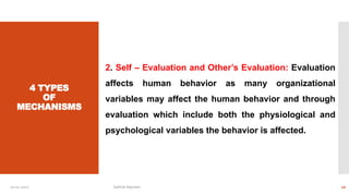 4 TYPES
OF
MECHANISMS
2. Self – Evaluation and Other’s Evaluation: Evaluation
affects human behavior as many organizational
variables may affect the human behavior and through
evaluation which include both the physiological and
psychological variables the behavior is affected.
10-01-2022 Sathish Rajmani 10
 