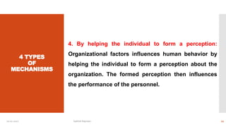 4 TYPES
OF
MECHANISMS
4. By helping the individual to form a perception:
Organizational factors influences human behavior by
helping the individual to form a perception about the
organization. The formed perception then influences
the performance of the personnel.
10-01-2022 Sathish Rajmani 12
 