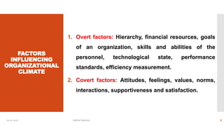 FACTORS
INFLUENCING
ORGANIZATIONAL
CLIMATE
1. Overt factors: Hierarchy, financial resources, goals
of an organization, skills and abilities of the
personnel, technological state, performance
standards, efficiency measurement.
2. Covert factors: Attitudes, feelings, values, norms,
interactions, supportiveness and satisfaction.
10-01-2022 Sathish Rajmani 6
 