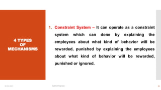 4 TYPES
OF
MECHANISMS
1. Constraint System – It can operate as a constraint
system which can done by explaining the
employees about what kind of behavior will be
rewarded, punished by explaining the employees
about what kind of behavior will be rewarded,
punished or ignored.
10-01-2022 Sathish Rajmani 9
 