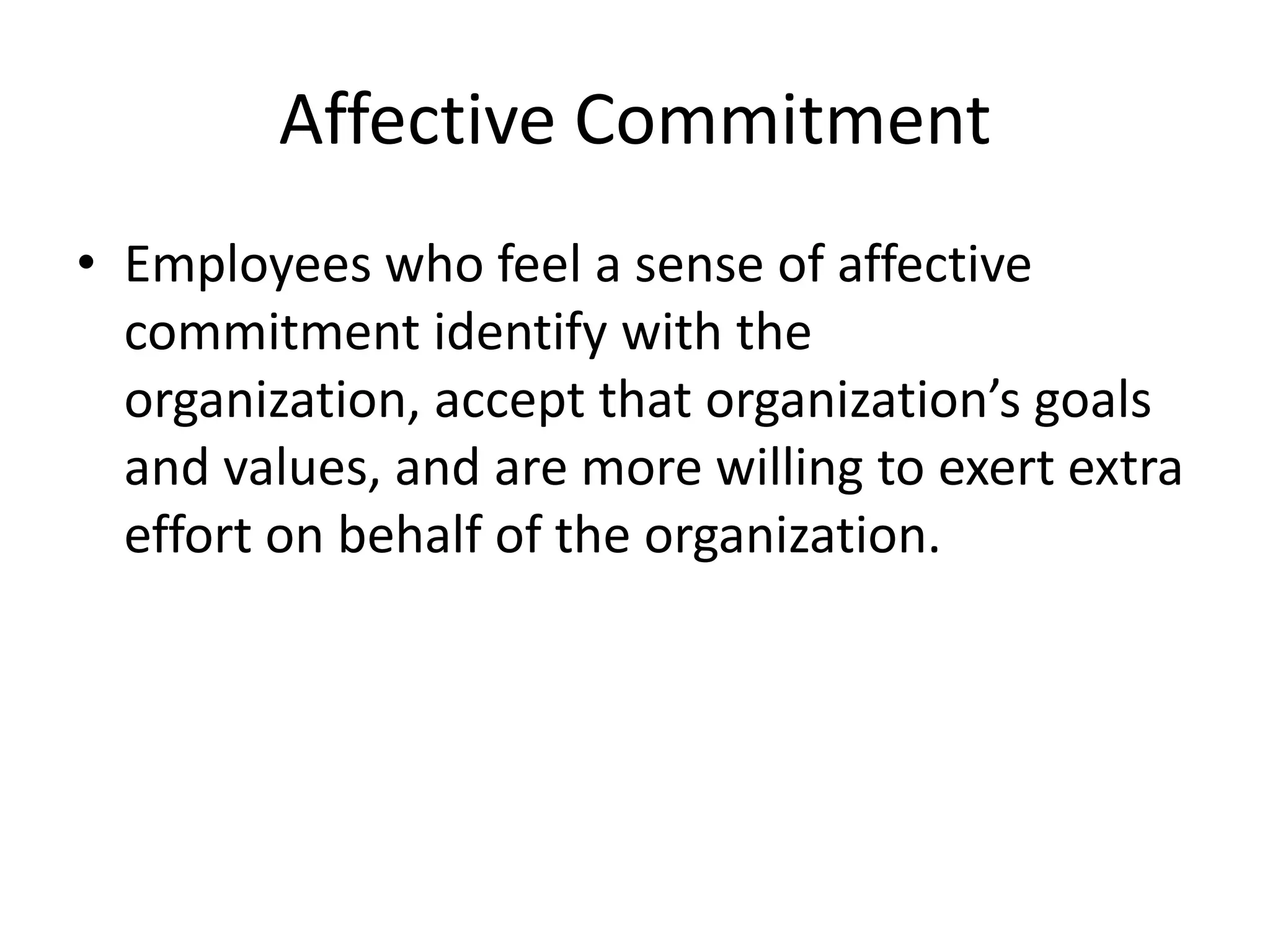 Affective Commitment
• Employees who feel a sense of affective
  commitment identify with the
  organization, accept that organization’s goals
  and values, and are more willing to exert extra
  effort on behalf of the organization.
 