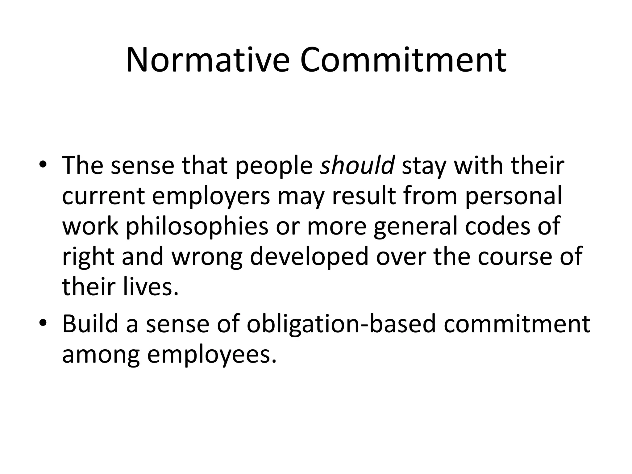 Normative Commitment

• The sense that people should stay with their
  current employers may result from personal
  work philosophies or more general codes of
  right and wrong developed over the course of
  their lives.
• Build a sense of obligation-based commitment
  among employees.
 