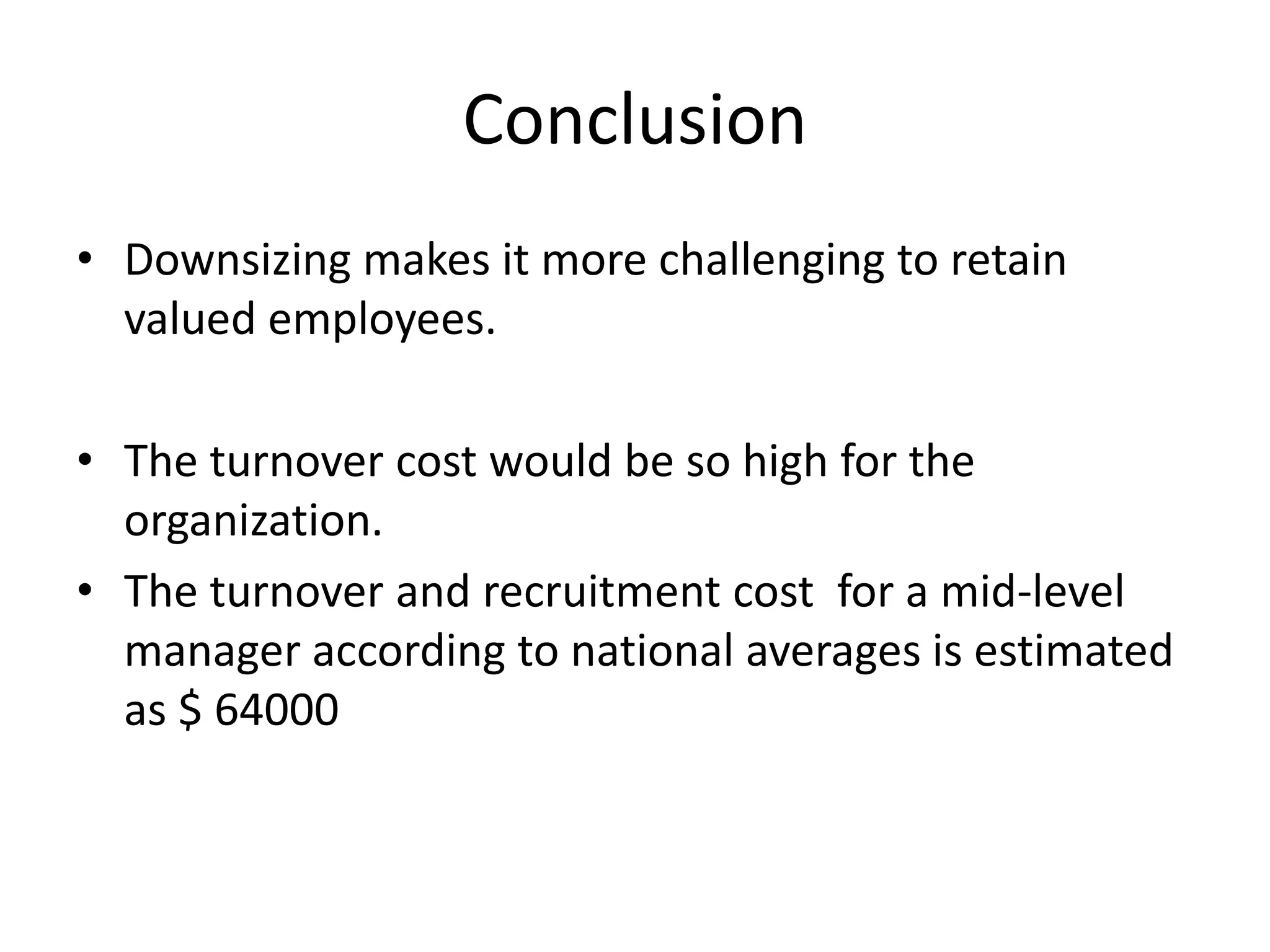Conclusion
• Downsizing makes it more challenging to retain
  valued employees.

• The turnover cost would be so high for the
  organization.
• The turnover and recruitment cost for a mid-level
  manager according to national averages is estimated
  as $ 64000
 