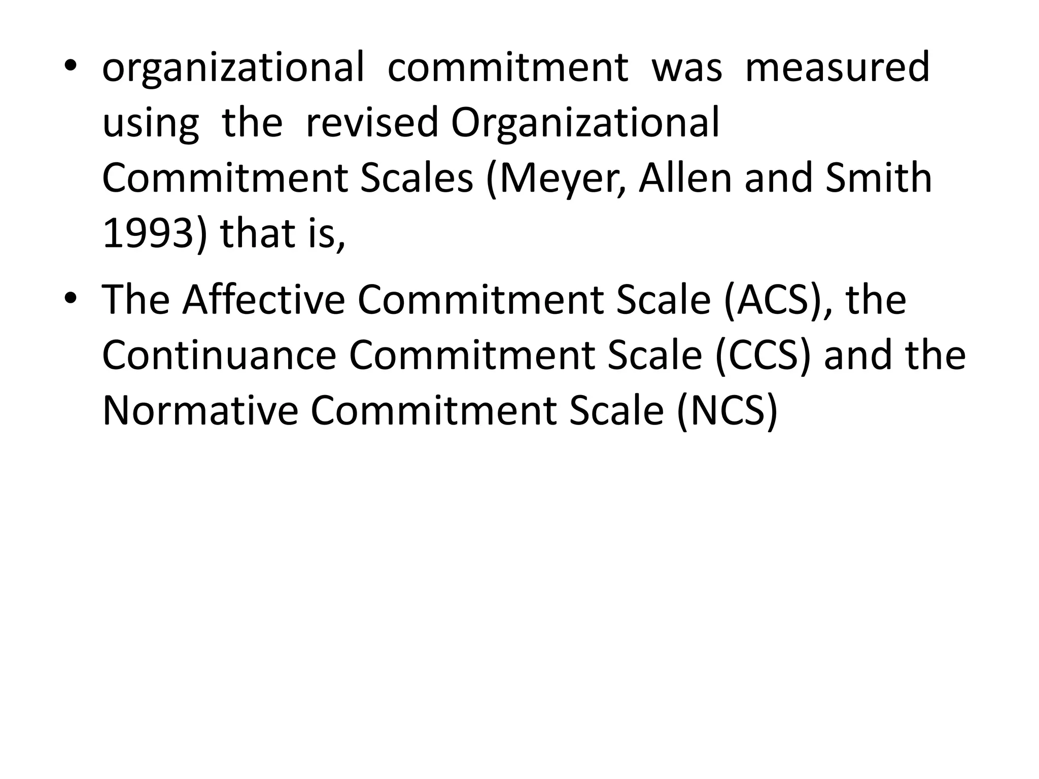 • organizational commitment was measured
  using the revised Organizational
  Commitment Scales (Meyer, Allen and Smith
  1993) that is,
• The Affective Commitment Scale (ACS), the
  Continuance Commitment Scale (CCS) and the
  Normative Commitment Scale (NCS)
 