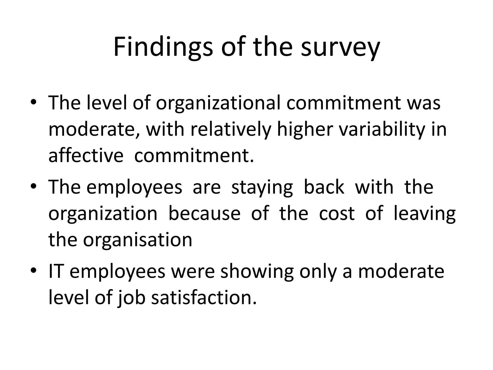 Findings of the survey
• The level of organizational commitment was
  moderate, with relatively higher variability in
  affective commitment.
• The employees are staying back with the
  organization because of the cost of leaving
  the organisation
• IT employees were showing only a moderate
  level of job satisfaction.
 