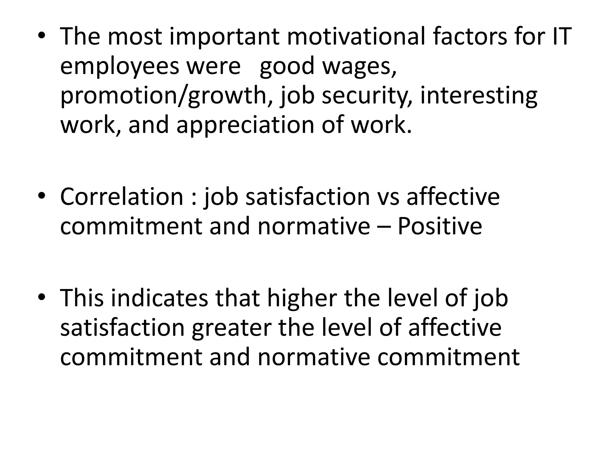 • The most important motivational factors for IT
  employees were good wages,
  promotion/growth, job security, interesting
  work, and appreciation of work.

• Correlation : job satisfaction vs affective
  commitment and normative – Positive

• This indicates that higher the level of job
  satisfaction greater the level of affective
  commitment and normative commitment
 