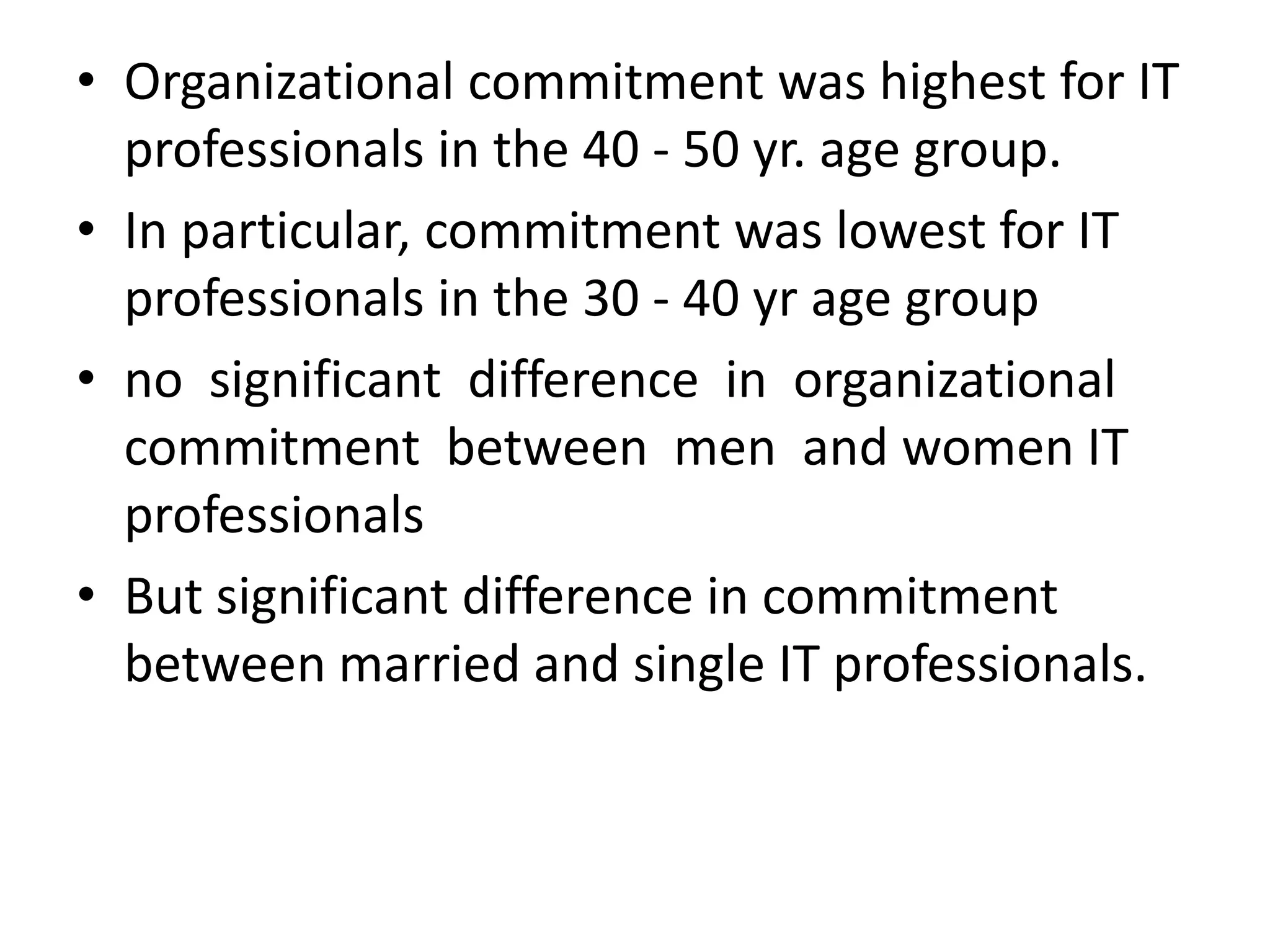 • Organizational commitment was highest for IT
  professionals in the 40 - 50 yr. age group.
• In particular, commitment was lowest for IT
  professionals in the 30 - 40 yr age group
• no significant difference in organizational
  commitment between men and women IT
  professionals
• But significant difference in commitment
  between married and single IT professionals.
 