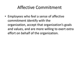 Affective Commitment
• Employees who feel a sense of affective
  commitment identify with the
  organization, accept that organization’s goals
  and values, and are more willing to exert extra
  effort on behalf of the organization.
 