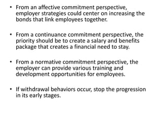 • From an affective commitment perspective,
  employer strategies could center on increasing the
  bonds that link employees together.

• From a continuance commitment perspective, the
  priority should be to create a salary and benefits
  package that creates a financial need to stay.

• From a normative commitment perspective, the
  employer can provide various training and
  development opportunities for employees.

• If withdrawal behaviors occur, stop the progression
  in its early stages.
 