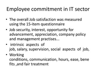 Employee commitment in IT sector
• The overall Job satisfaction was measured
  using the 15-item questionnaire
• Job security, interest, opportunity for
  advancement, appreciation, company policy
  and management practises...
• intrinsic aspects of
  job, salary, supervision, social aspects of job,
• Working
  conditions, communication, hours, ease, bene
  fits ,and fair treatment
 