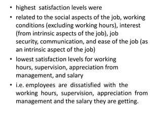 • highest satisfaction levels were
• related to the social aspects of the job, working
  conditions (excluding working hours), interest
  (from intrinsic aspects of the job), job
  security, communication, and ease of the job (as
  an intrinsic aspect of the job)
• lowest satisfaction levels for working
  hours, supervision, appreciation from
  management, and salary
• i.e. employees are dissatisfied with the
  working hours, supervision, appreciation from
  management and the salary they are getting.
 