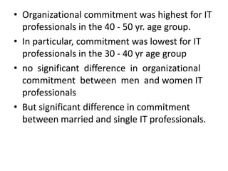 • Organizational commitment was highest for IT
  professionals in the 40 - 50 yr. age group.
• In particular, commitment was lowest for IT
  professionals in the 30 - 40 yr age group
• no significant difference in organizational
  commitment between men and women IT
  professionals
• But significant difference in commitment
  between married and single IT professionals.
 