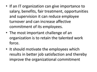 • If an IT organization can give importance to
  salary, benefits, fair treatment, opportunities
  and supervision it can reduce employee
  turnover and can increase affective
  commitment of its employees.
• The most important challenge of an
  organization is to retain the talented work
  force.
• It should motivate the employees which
  results in better job satisfaction and thereby
  improve the organizational commitment
 