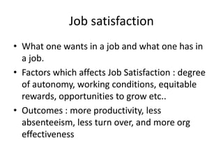 Job satisfaction
• What one wants in a job and what one has in
  a job.
• Factors which affects Job Satisfaction : degree
  of autonomy, working conditions, equitable
  rewards, opportunities to grow etc..
• Outcomes : more productivity, less
  absenteeism, less turn over, and more org
  effectiveness
 