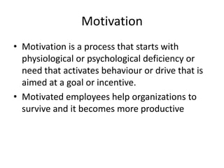 Motivation
• Motivation is a process that starts with
  physiological or psychological deficiency or
  need that activates behaviour or drive that is
  aimed at a goal or incentive.
• Motivated employees help organizations to
  survive and it becomes more productive
 