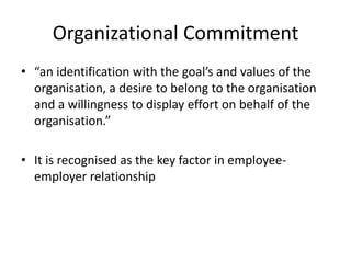 Organizational Commitment
• “an identification with the goal’s and values of the
  organisation, a desire to belong to the organisation
  and a willingness to display effort on behalf of the
  organisation.”

• It is recognised as the key factor in employee-
  employer relationship
 