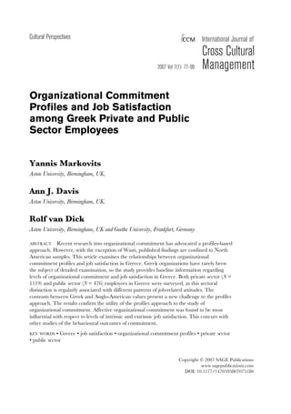 Cultural Perspectives

CCM

International Journal of

2007 Vol 7(1): 77–99

Cross Cultural
Management

Organizational Commitment
Profiles and Job Satisfaction
among Greek Private and Public
Sector Employees
Yannis Markovits
Aston University, Birmingham, UK,

Ann J. Davis
Aston University, Birmingham, UK,

Rolf van Dick
Aston University, Birmingham, UK and Goethe University, Frankfurt, Germany
Recent research into organizational commitment has advocated a profiles-based
approach. However, with the exception of Wasti, published findings are confined to North
American samples. This article examines the relationships between organizational
commitment profiles and job satisfaction in Greece. Greek organizations have rarely been
the subject of detailed examination, so the study provides baseline information regarding
levels of organizational commitment and job satisfaction in Greece. Both private sector (N =
1119) and public sector (N = 476) employees in Greece were surveyed, as this sectoral
distinction is regularly associated with different patterns of job-related attitudes. The
contrasts between Greek and Anglo-American values present a new challenge to the profiles
approach. The results confirm the utility of the profiles approach to the study of
organizational commitment. Affective organizational commitment was found to be most
influential with respect to levels of intrinsic and extrinsic job satisfaction. This concurs with
other studies of the behavioural outcomes of commitment.

ABSTRACT

KEY WORDS • Greece • job satisfaction • organizational commitment profiles • private sector
• public sector

Copyright © 2007 SAGE Publications
www.sagepublications.com
DOI: 10.1177/1470595807075180

 