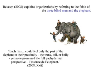 “ Each man…could feel only the part of the elephant in their proximity - the trunk, tail, or belly - yet none possessed the full pachydermal perspective – l’essence de l’elephant.” (2008, Xxii)  Belasen (2008) explains organizations by referring to the fable of    the  three blind men and the elephant .  