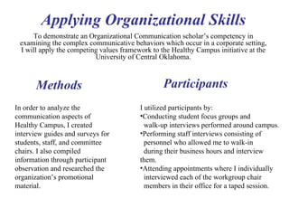 To demonstrate an Organizational Communication scholar’s competency in examining the complex communicative behaviors which occur in a corporate setting, I will apply the competing values framework to the Healthy Campus initiative at the University of Central Oklahoma. Applying Organizational Skills Methods In order to analyze the communication aspects of Healthy Campus, I created interview guides and surveys for students, staff, and committee chairs. I also compiled information through participant observation and researched the organization’s promotional material.  Participants I utilized participants by:  Conducting student focus groups and walk-up interviews performed around campus.  Performing staff interviews consisting of  personnel who allowed me to walk-in  during their business hours and interview them. Attending appointments where I individually  interviewed each of the workgroup chair  members in their office for a taped session. 