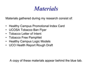 Materials Materials gathered during my research consist of: Healthy Campus Promotional Index Card UCOSA Tobacco Ban Flyer Tobacco Letter of Intent Tobacco Free Pamphlet Healthy Campus Logic Models UCO Health Report Rough Draft 