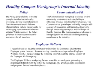 Healthy Campus Workgroup’s Internal Identity Employee Wellness I regretfully did not have the opportunity to interview the Committee Chair for the Employee group. However, from my steering committee meetings and the Employee Wellness report,  I have developed the following observation of the Internal Identity of the Employee Wellness group. The Employee Wellness workgroup focuses toward its personal goals, generating a disconnected identity with the rest of the workgroups. The group generates information and programs focused toward employees.  Communication/PR The Communication workgroup is focused toward community involvement and establishing an influential presence with the other workgroups. The Communication group hopes to lead by example with coursework integration and facilitating teamwork through researching the aspects and challenges of Healthy Campus. The Communication workgroup is attempting to be an involved and idea generating contributor to the initiative. Policy The Policy group attempts to lead by example for other institutions by involving a diverse board of members from across campus with different educational and cultural backgrounds. By encouraging open communication and utilizing Wiki technology, the Policy group sets a diverse communicative atmosphere for all members. 