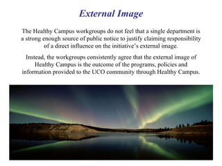 External Image The Healthy Campus workgroups do not feel that a single department is a strong enough source of public notice to justify claiming responsibility of a direct influence on the initiative’s external image. Instead, the workgroups consistently agree that the external image of Healthy Campus is the outcome of the programs, policies and information provided to the UCO community through Healthy Campus. 