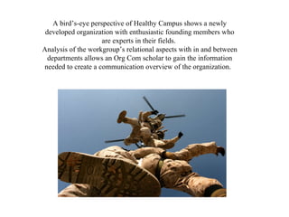 A bird’s-eye perspective of Healthy Campus shows a newly developed organization with enthusiastic founding members who are experts in their fields.  Analysis of the workgroup’s relational aspects with in and between departments allows an Org Com scholar to gain the information needed to create a communication overview of the organization.  