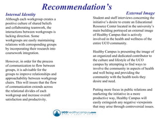 Internal Identity Although each workgroup creates a positive culture of shared beliefs and collaborating teamwork, the interactions between workgroups is lacking direction. Some workgroups are easily maintaining relations with corresponding groups by incorporating their research into coursework integration.  However, in order for the process of communication to flow between groups, it is advisable for the groups to improve relationships and approachability between workgroup chairs. This will insure that the flow of communication extends across the relational divides of each workgroup and increase overall satisfaction and productivity. External Image Student and staff interviews concerning the initiative’s desire to create an Educational Resource Center located in the university’s main building portrayed an external image of Healthy Campus that is actively involved in the health and wellness of the entire UCO community.  Healthy Campus is presenting the image of an organized and dedicated contributor to the culture and lifestyle of the UCO campus by attempting to find ways to involve the community in aspects of health and well being and providing the community with the health tools they desire and need. Putting more focus in public relations and marketing the initiative in a more productive way, Healthy Campus will easily extinguish any negative viewpoints that may arise through controversial issues.  Recommendation’s 
