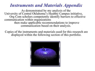 As demonstrated by my analysis of the  University of Central Oklahoma’s Healthy Campus initiative,  Org Com scholars competently identify barriers to effective communication within organizations  then make applicable recommendations to improve  communication based on their analysis.  Copies of the instruments and materials used for this research are displayed within the following section of this portfolio. Instruments and Materials Appendix  