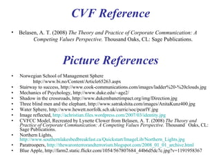 Picture References Norwegian School of Management Sphere   http://www.bi.no/Content/Article65263.aspx Stairway to success, http://www.cook-communications.com/images/ladder%20-%20clouds.jpg Mechanics of Psychology, http://www.duke.edu/~age2/ Shadow in the crossroads, http://www.dukembanetimpact.org/img/Direction.jpg Three blind men and the elephant, http://www.satrakshita.com/images/AnitaKunz400.jpg Water Sphere, http://www.hewett.norfolk.sch.uk/curric/soc/pearlY.jpg Image reflected,  http://achristian.files.wordpress.com/2007/03/identity.jpg CVFCC Model, Recreated by Lynette Clower from Belasen, A. T. (2008)  The Theory and  Practice of Corporate Communication: A Competing Values Perspective.  Thousand  Oaks, CL: Sage Publications. Northern Lights,  http://www.southernlakesbedbreakfast.ca/Quickstart/ImageLib/Northern_Lights.jpg Paratroopers,  http://thewaronterrorandterrorism.blogspot.com/2008_01_01_archive.html Blue Apple, http://farm2.static.flickr.com/1054/567807684_44b6d5dc7c.jpg?v=1191958367 Competing Values Framework Reference Belasen, A. T. (2008)  The Theory and Practice of Corporate Communication: A  Competing Values Perspective.  Thousand Oaks, CL: Sage Publications. 