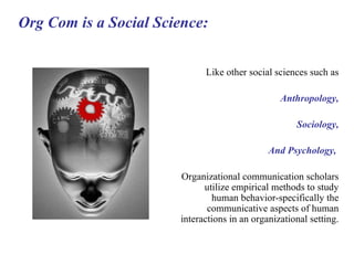 Org Com is a Social Science: Like other social sciences such as Anthropology, Sociology, And Psychology,   Organizational communication scholars utilize empirical methods to study human behavior-specifically the communicative aspects of human interactions in an organizational setting. 
