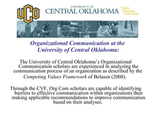 Organizational Communication at the  University of Central Oklahoma: The University of Central Oklahoma’s Organizational Communication scholars are experienced in analyzing the communication process of an organization as described by the  Competing Values Framework  of Belasen (2008).  Through the CVF, Org Com scholars are capable of identifying barriers to effective communication within organizations then making applicable recommendations to improve communication based on their analyses.  