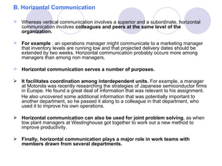 B. Horizontal Communication

 Whereas vertical communication involves a superior and a subordinate, horizontal
  communication involves colleagues and peers at the same level of the
  organization.

 For example : an operations manager might communicate to a marketing manager
  that inventory levels are running low and that projected delivery dates should be
  extended by two weeks. Horizontal communication probably occurs more among
  managers than among non managers.

 Horizontal communication serves a number of purposes.

 It facilitates coordination among interdependent units. For example, a manager
  at Motorola was recently researching the strategies of Japanese semiconductor firms
  in Europe. He found a great deal of information that was relevant to his assignment.
  He also uncovered some additional information that was potentially important to
  another department, so he passed it along to a colleague in that department, who
  used it to improve his own operations.

 Horizontal communication can also be used for joint problem solving, as when
  tow plant managers at Westinghouse got together to work out a new method to
  improve productivity.

 Finally, horizontal communication plays a major role in work teams with
  members drawn from several departments.
 