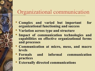 Organizational communication
 Complex and varied but important            for
  organizational functioning and success
 Variation across type and structure
 Impact of communication technologies and
  capabilities on effective organizational forms
  and processes
 Communication at micro, meso, and macro
  levels
 Formals and informal communication
  practices
 Externally directed communications
 