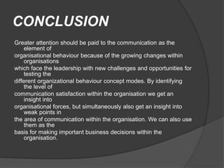 CONCLUSION
Greater attention should be paid to the communication as the
element of
organisational behaviour because of the growing changes within
organisations
which face the leadership with new challenges and opportunities for
testing the
different organizational behaviour concept modes. By identifying
the level of
communication satisfaction within the organisation we get an
insight into
organisational forces, but simultaneously also get an insight into
weak points in
the area of communication within the organisation. We can also use
them as the
basis for making important business decisions within the
organisation.
 