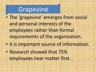 Grapevine 
• The ‘grapevine’ emerges from social 
and personal interests of the 
employees rather than formal 
requirements of the organization. 
• It is important source of information. 
• Research showed that 75% 
employees hear matter first. 
 