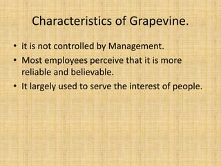 Characteristics of Grapevine. 
• it is not controlled by Management. 
• Most employees perceive that it is more 
reliable and believable. 
• It largely used to serve the interest of people. 
 