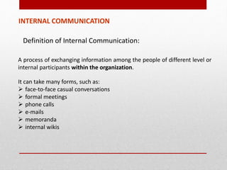 INTERNAL COMMUNICATION
Definition of Internal Communication:
A process of exchanging information among the people of different level or
internal participants within the organization.
It can take many forms, such as:
 face‐to-face casual conversations
 formal meetings
 phone calls
 e-mails
 memoranda
 internal wikis
 