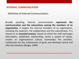 INTERNAL COMMUNICATION
Definition of Internal Communication:
Broadly speaking, internal communication represents the
communication and the interactions among the members of an
organization. It targets the internal members of an organization,
including the superiors, the collaborators and the subordinates. It is
viewed as an essential process, based on which the staff exchanges
information, establishes relationships, forms a system of values,
creates an organizational culture, harmonizes the activities,
collaborates for the achievement of goals and develops formal and
informal networks (Berger, 2009).
 