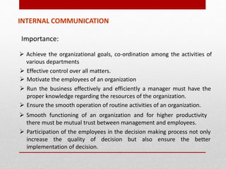 Importance:
 Achieve the organizational goals, co-ordination among the activities of
various departments
INTERNAL COMMUNICATION
 Effective control over all matters.
 Motivate the employees of an organization
 Run the business effectively and efficiently a manager must have the
proper knowledge regarding the resources of the organization.
 Ensure the smooth operation of routine activities of an organization.
 Smooth functioning of an organization and for higher productivity
there must be mutual trust between management and employees.
 Participation of the employees in the decision making process not only
increase the quality of decision but also ensure the better
implementation of decision.
 